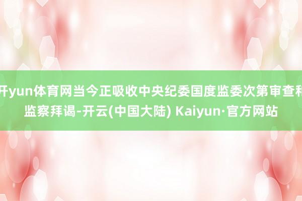 开yun体育网当今正吸收中央纪委国度监委次第审查和监察拜谒-开云(中国大陆) Kaiyun·官方网站