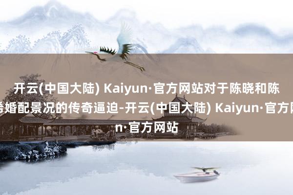 开云(中国大陆) Kaiyun·官方网站对于陈晓和陈妍希婚配景况的传奇逼迫-开云(中国大陆) Kaiyun·官方网站