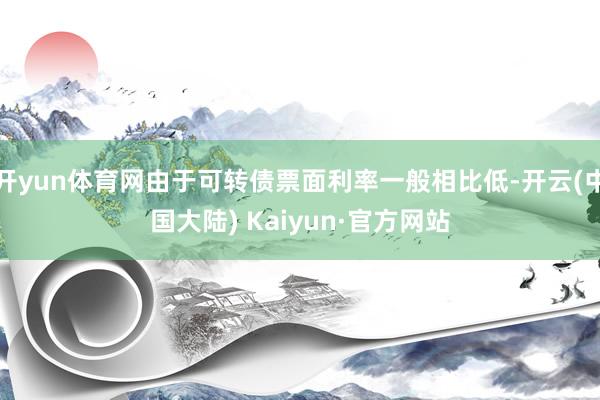 开yun体育网由于可转债票面利率一般相比低-开云(中国大陆) Kaiyun·官方网站