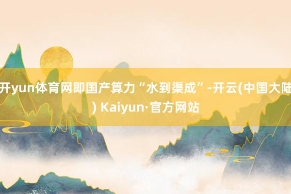 开yun体育网即国产算力“水到渠成”-开云(中国大陆) Kaiyun·官方网站