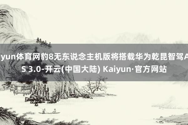 开yun体育网豹8无东说念主机版将搭载华为乾昆智驾ADS 3.0-开云(中国大陆) Kaiyun·官方网站