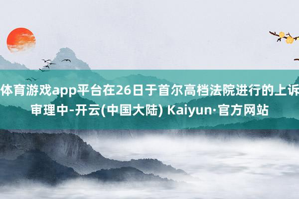 体育游戏app平台在26日于首尔高档法院进行的上诉审理中-开云(中国大陆) Kaiyun·官方网站