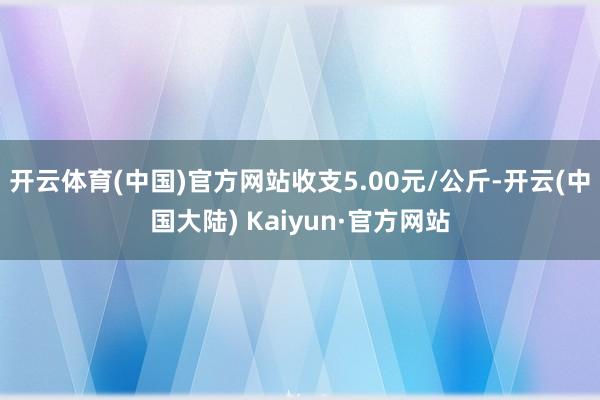 开云体育(中国)官方网站收支5.00元/公斤-开云(中国大陆) Kaiyun·官方网站