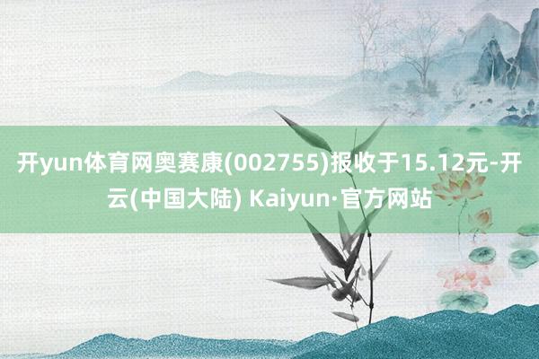 开yun体育网奥赛康(002755)报收于15.12元-开云(中国大陆) Kaiyun·官方网站