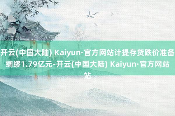开云(中国大陆) Kaiyun·官方网站计提存货跌价准备绸缪1.79亿元-开云(中国大陆) Kaiyun·官方网站