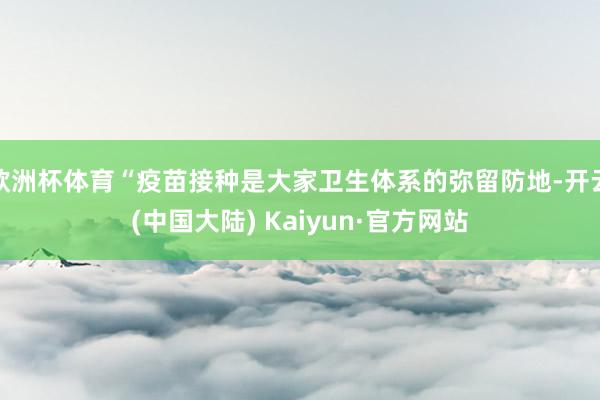欧洲杯体育“疫苗接种是大家卫生体系的弥留防地-开云(中国大陆) Kaiyun·官方网站