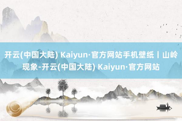 开云(中国大陆) Kaiyun·官方网站手机壁纸丨山岭现象-开云(中国大陆) Kaiyun·官方网站