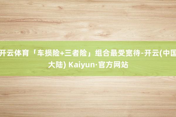 开云体育「车损险+三者险」组合最受宽待-开云(中国大陆) Kaiyun·官方网站