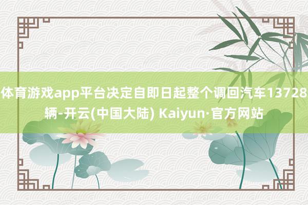 体育游戏app平台决定自即日起整个调回汽车13728辆-开云(中国大陆) Kaiyun·官方网站
