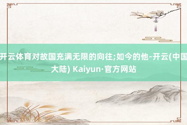 开云体育对故国充满无限的向往;如今的他-开云(中国大陆) Kaiyun·官方网站