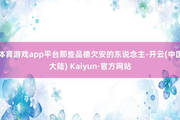 体育游戏app平台那些品德欠安的东说念主-开云(中国大陆) Kaiyun·官方网站