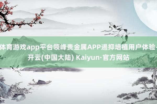 体育游戏app平台领峰贵金属APP遏抑培植用户体验-开云(中国大陆) Kaiyun·官方网站