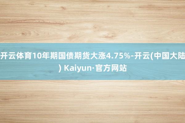 开云体育10年期国债期货大涨4.75%-开云(中国大陆) Kaiyun·官方网站