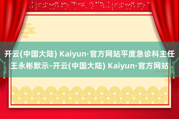 开云(中国大陆) Kaiyun·官方网站平度急诊科主任王永彬默示-开云(中国大陆) Kaiyun·官方网站