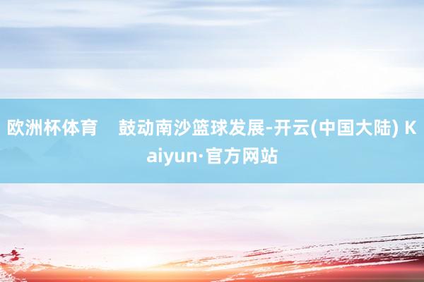 欧洲杯体育    鼓动南沙篮球发展-开云(中国大陆) Kaiyun·官方网站