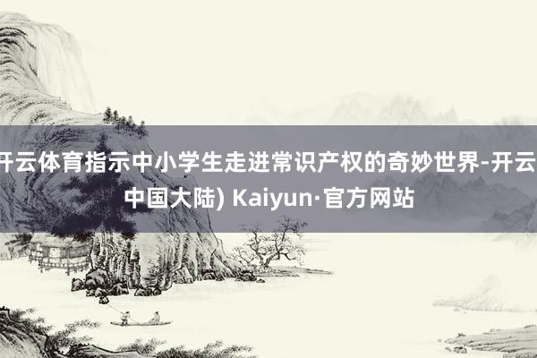 开云体育指示中小学生走进常识产权的奇妙世界-开云(中国大陆) Kaiyun·官方网站