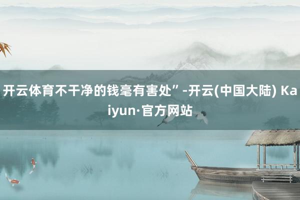 开云体育不干净的钱毫有害处”-开云(中国大陆) Kaiyun·官方网站