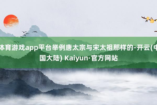 体育游戏app平台举例唐太宗与宋太祖那样的-开云(中国大陆) Kaiyun·官方网站