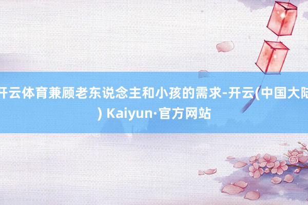 开云体育兼顾老东说念主和小孩的需求-开云(中国大陆) Kaiyun·官方网站