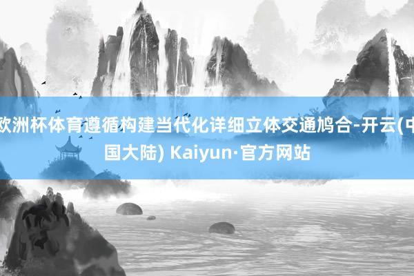 欧洲杯体育遵循构建当代化详细立体交通鸠合-开云(中国大陆) Kaiyun·官方网站