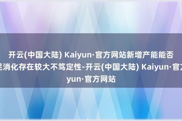 开云(中国大陆) Kaiyun·官方网站新增产能能否被十足消化存在较大不笃定性-开云(中国大陆) Kaiyun·官方网站