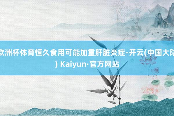 欧洲杯体育恒久食用可能加重肝脏炎症-开云(中国大陆) Kaiyun·官方网站