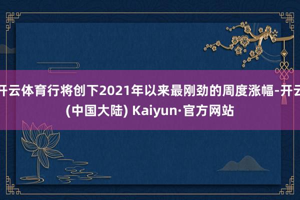 开云体育行将创下2021年以来最刚劲的周度涨幅-开云(中国大陆) Kaiyun·官方网站