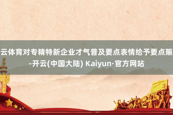 开云体育对专精特新企业才气普及要点表情给予要点赈济-开云(中国大陆) Kaiyun·官方网站