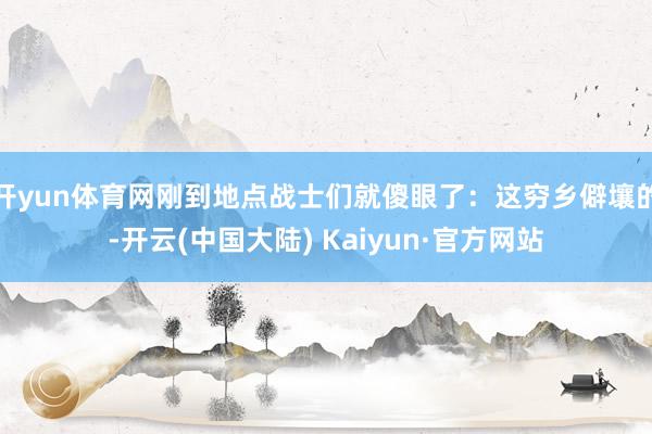 开yun体育网刚到地点战士们就傻眼了：这穷乡僻壤的-开云(中国大陆) Kaiyun·官方网站