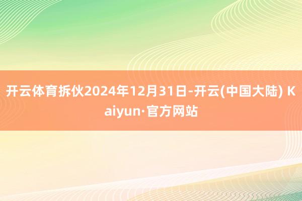 开云体育拆伙2024年12月31日-开云(中国大陆) Kaiyun·官方网站