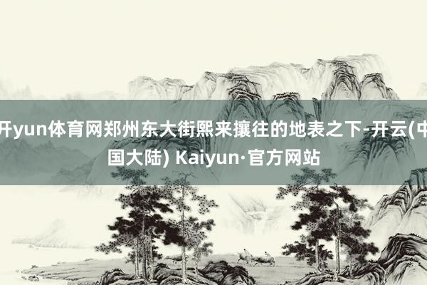 开yun体育网郑州东大街熙来攘往的地表之下-开云(中国大陆) Kaiyun·官方网站