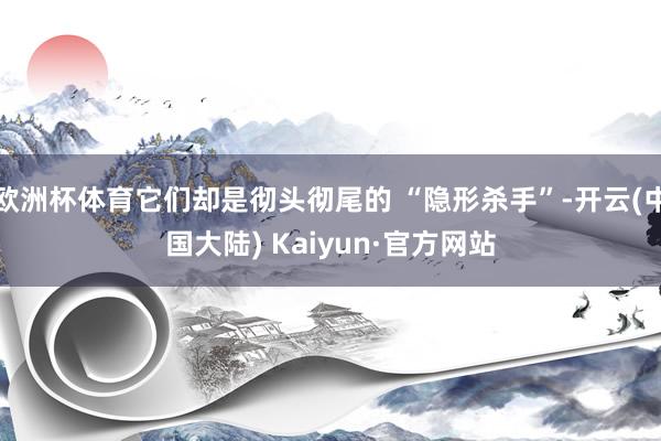 欧洲杯体育它们却是彻头彻尾的 “隐形杀手”-开云(中国大陆) Kaiyun·官方网站