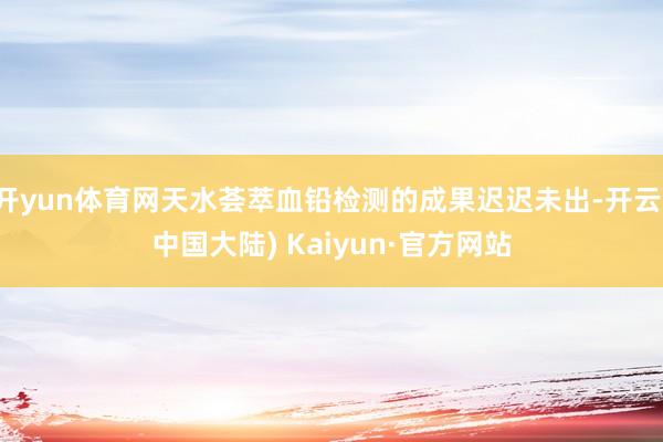 开yun体育网天水荟萃血铅检测的成果迟迟未出-开云(中国大陆) Kaiyun·官方网站