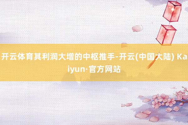 开云体育其利润大增的中枢推手-开云(中国大陆) Kaiyun·官方网站