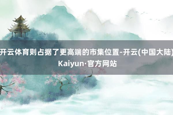 开云体育则占据了更高端的市集位置-开云(中国大陆) Kaiyun·官方网站