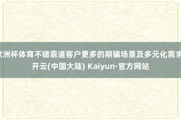 欧洲杯体育不错霸道客户更多的期骗场景及多元化需求-开云(中国大陆) Kaiyun·官方网站