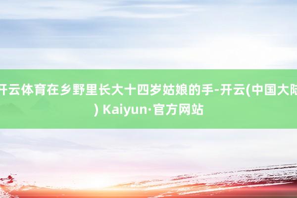 开云体育在乡野里长大十四岁姑娘的手-开云(中国大陆) Kaiyun·官方网站