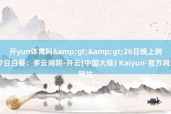 开yun体育网&gt;&gt;26日晚上到27日白昼：多云间阴-开云(中国大陆) Kaiyun·官方网站