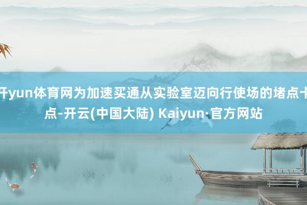 开yun体育网为加速买通从实验室迈向行使场的堵点卡点-开云(中国大陆) Kaiyun·官方网站