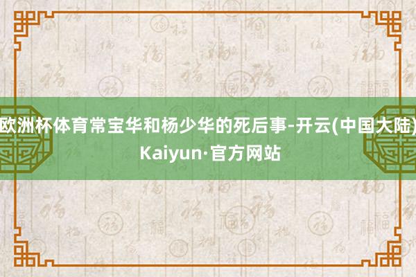 欧洲杯体育常宝华和杨少华的死后事-开云(中国大陆) Kaiyun·官方网站