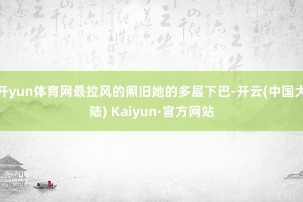开yun体育网最拉风的照旧她的多层下巴-开云(中国大陆) Kaiyun·官方网站
