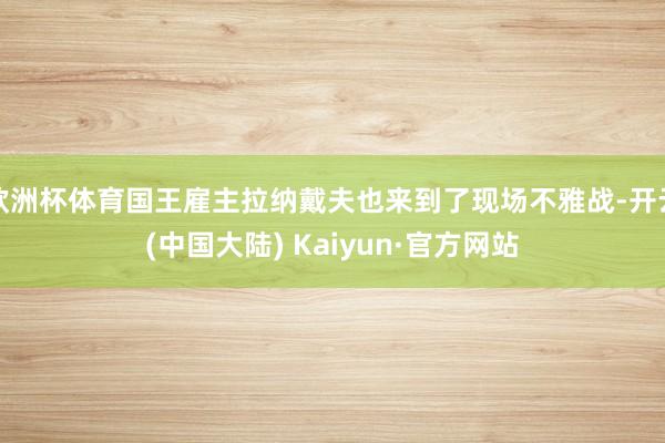 欧洲杯体育国王雇主拉纳戴夫也来到了现场不雅战-开云(中国大陆) Kaiyun·官方网站