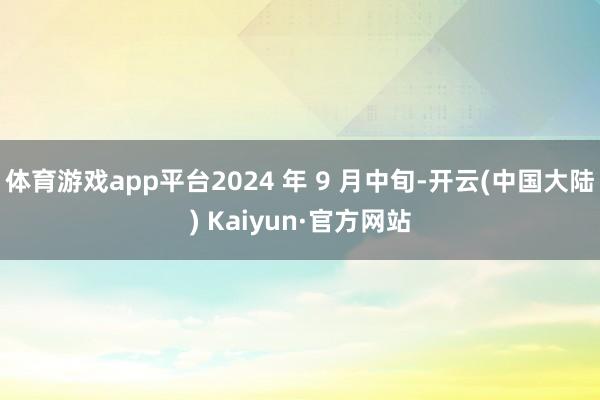 体育游戏app平台2024 年 9 月中旬-开云(中国大陆) Kaiyun·官方网站