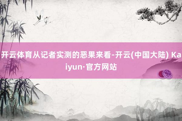 开云体育从记者实测的恶果来看-开云(中国大陆) Kaiyun·官方网站