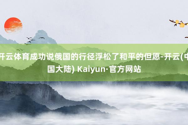 开云体育成功说俄国的行径浮松了和平的但愿-开云(中国大陆) Kaiyun·官方网站