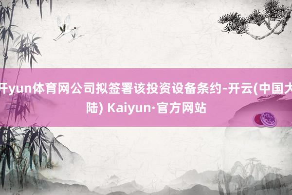 开yun体育网公司拟签署该投资设备条约-开云(中国大陆) Kaiyun·官方网站