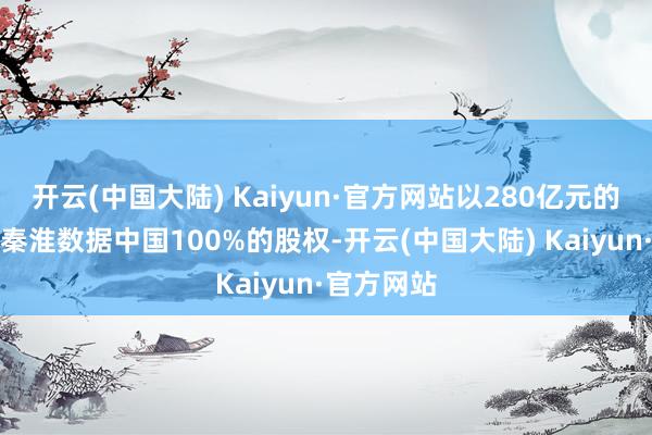 开云(中国大陆) Kaiyun·官方网站以280亿元的价钱收购秦淮数据中国100%的股权-开云(中国大陆) Kaiyun·官方网站
