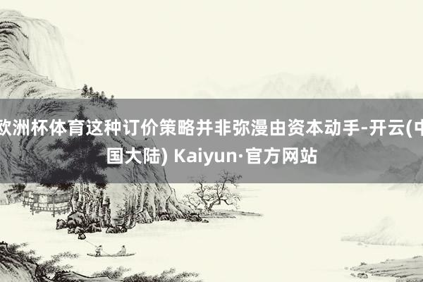 欧洲杯体育这种订价策略并非弥漫由资本动手-开云(中国大陆) Kaiyun·官方网站