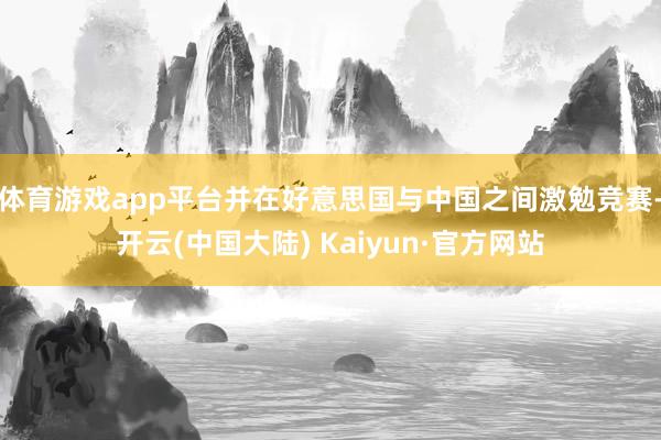 体育游戏app平台并在好意思国与中国之间激勉竞赛-开云(中国大陆) Kaiyun·官方网站