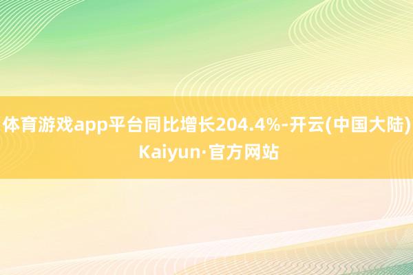体育游戏app平台同比增长204.4%-开云(中国大陆) Kaiyun·官方网站